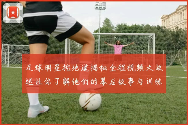 足球明星挖地道揭秘全程视频大放送让你了解他们的幕后故事与训练趣事