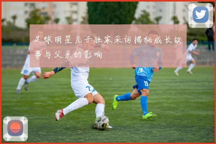 足球明星儿子独家采访揭秘成长故事与父亲的影响