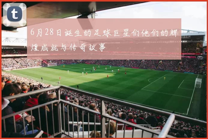 6月28日诞生的足球巨星们他们的辉煌成就与传奇故事