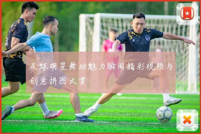 足球明星舞动魅力瞬间精彩视频与创意拼图大赏