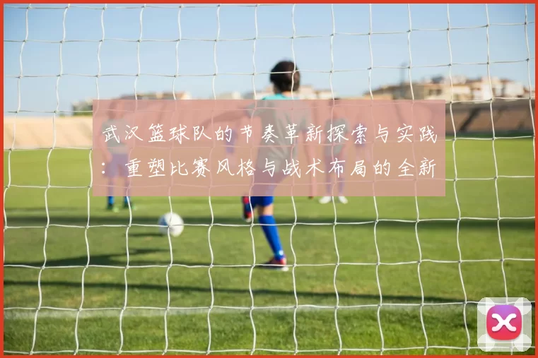 武汉篮球队的节奏革新探索与实践：重塑比赛风格与战术布局的全新篇章