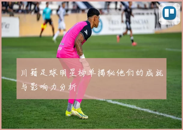 川籍足球明星榜单揭秘他们的成就与影响力分析