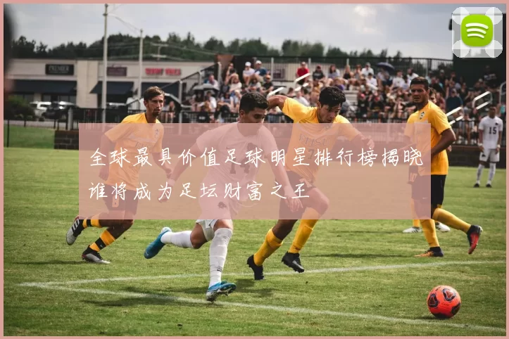全球最具价值足球明星排行榜揭晓谁将成为足坛财富之王