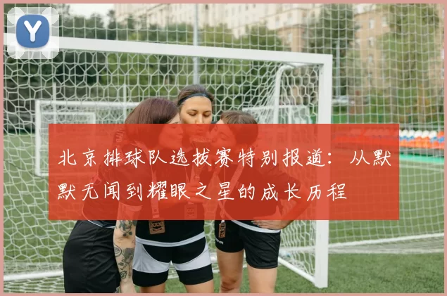 北京排球队选拔赛特别报道：从默默无闻到耀眼之星的成长历程