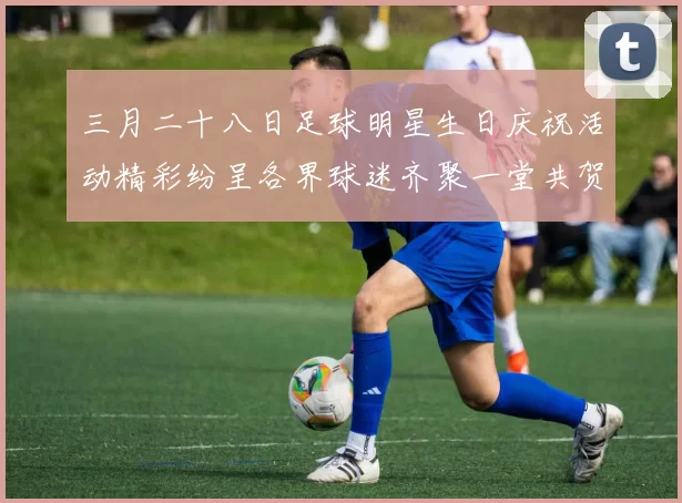 三月二十八日足球明星生日庆祝活动精彩纷呈各界球迷齐聚一堂共贺盛事