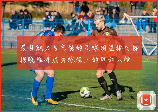 最具魅力与气场的足球明星排行榜揭晓谁将成为球场上的风云人物