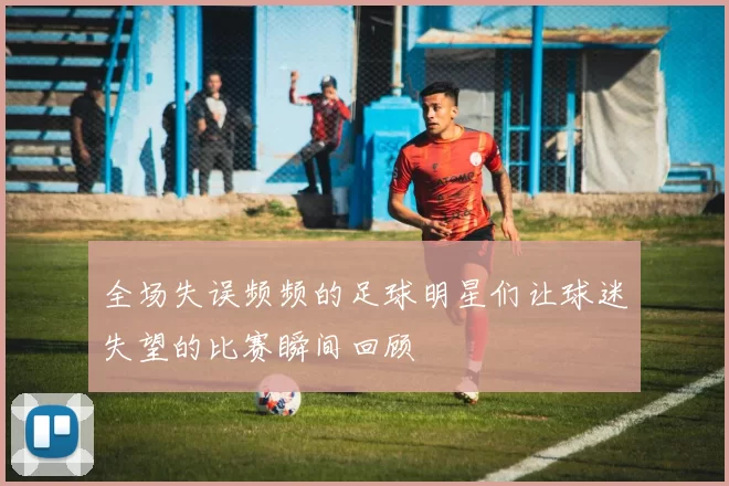 全场失误频频的足球明星们让球迷失望的比赛瞬间回顾
