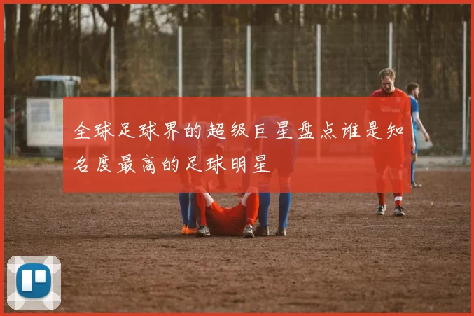 全球足球界的超级巨星盘点谁是知名度最高的足球明星