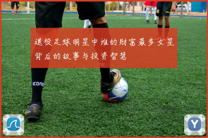 退役足球明星中谁的财富最多女星背后的故事与投资智慧