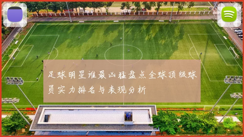 足球明星谁最凶猛盘点全球顶级球员实力排名与表现分析