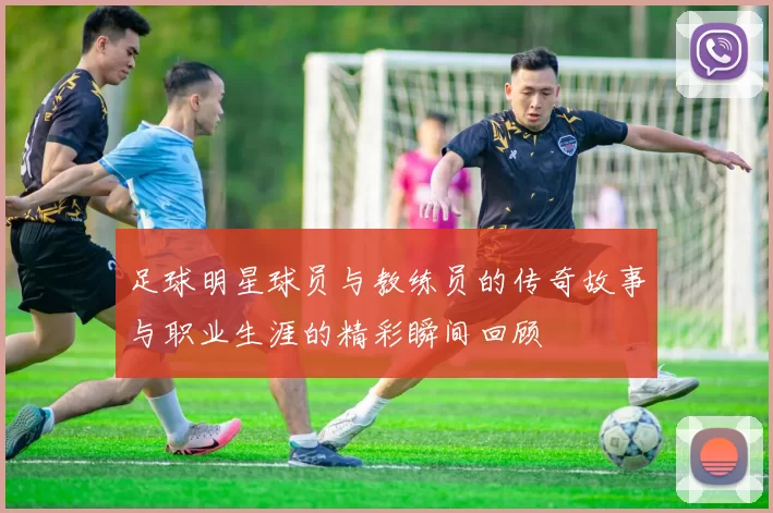 足球明星球员与教练员的传奇故事与职业生涯的精彩瞬间回顾