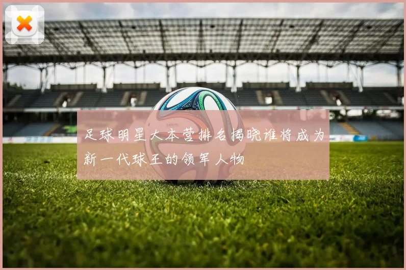 足球明星大本营排名揭晓谁将成为新一代球王的领军人物