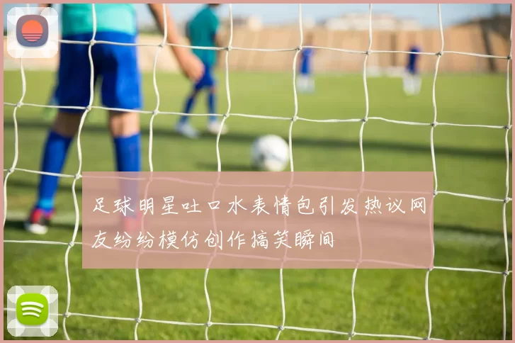 足球明星吐口水表情包引发热议网友纷纷模仿创作搞笑瞬间