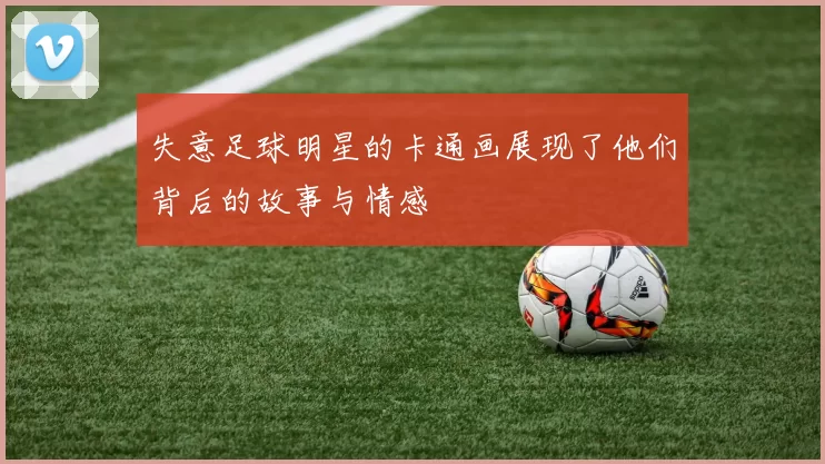 失意足球明星的卡通画展现了他们背后的故事与情感