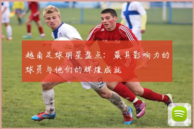 越南足球明星盘点：最具影响力的球员与他们的辉煌成就