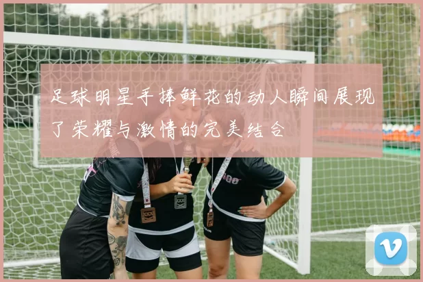 足球明星手捧鲜花的动人瞬间展现了荣耀与激情的完美结合