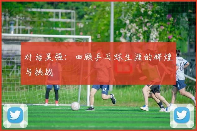 对话吴强：回顾乒乓球生涯的辉煌与挑战