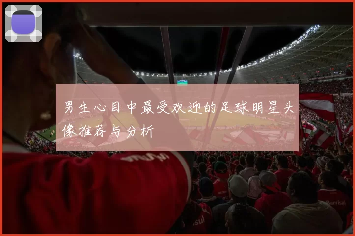 男生心目中最受欢迎的足球明星头像推荐与分析