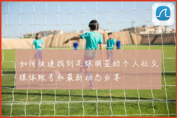 如何快速找到足球明星的个人社交媒体账号和最新动态分享