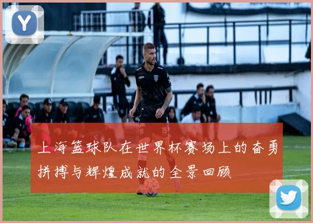 上海篮球队在世界杯赛场上的奋勇拼搏与辉煌成就的全景回顾