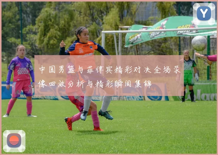 中国男篮与菲律宾精彩对决全场录像回放分析与精彩瞬间集锦