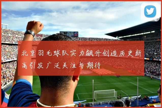 北京羽毛球队实力飙升创造历史新高引发广泛关注与期待