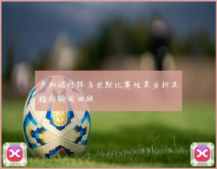 卢加诺对阵马尔默比赛结果分析及精彩瞬间回顾