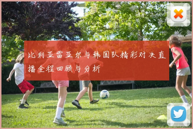 比利亚雷亚尔与韩国队精彩对决直播全程回顾与分析