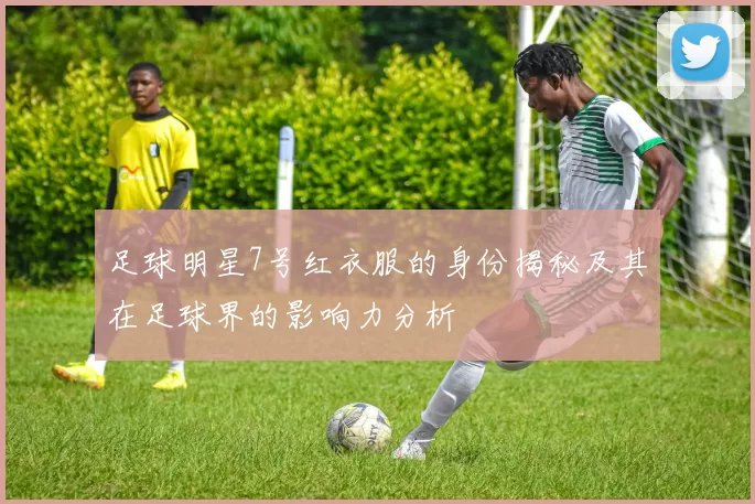 足球明星7号红衣服的身份揭秘及其在足球界的影响力分析