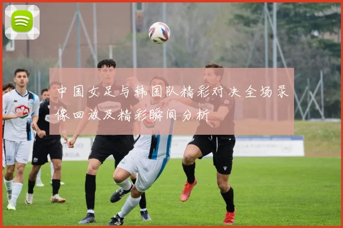 中国女足与韩国队精彩对决全场录像回放及精彩瞬间分析