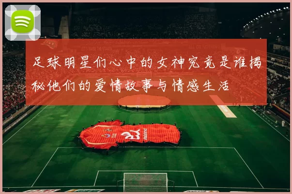 足球明星们心中的女神究竟是谁揭秘他们的爱情故事与情感生活