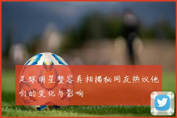 足球明星整容真相揭秘网友热议他们的变化与影响