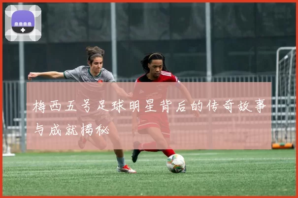 梅西五号足球明星背后的传奇故事与成就揭秘