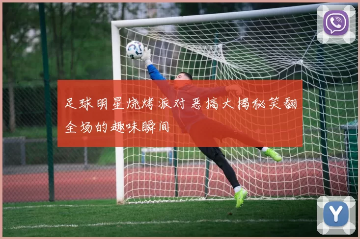 足球明星烧烤派对恶搞大揭秘笑翻全场的趣味瞬间