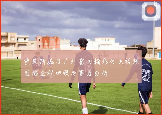 重庆斯威与广州富力精彩对决视频直播全程回顾与赛后分析