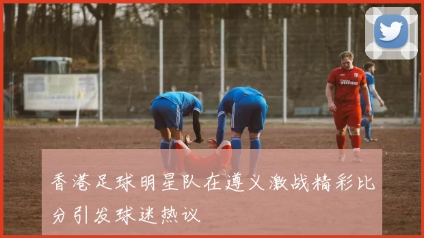 香港足球明星队在遵义激战精彩比分引发球迷热议