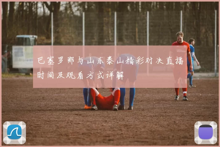 巴塞罗那与山东泰山精彩对决直播时间及观看方式详解