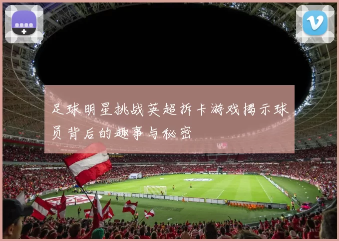 足球明星挑战英超拆卡游戏揭示球员背后的趣事与秘密