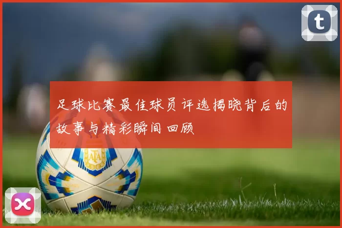 足球比赛最佳球员评选揭晓背后的故事与精彩瞬间回顾