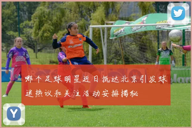哪个足球明星近日抵达北京引发球迷热议和关注活动安排揭秘