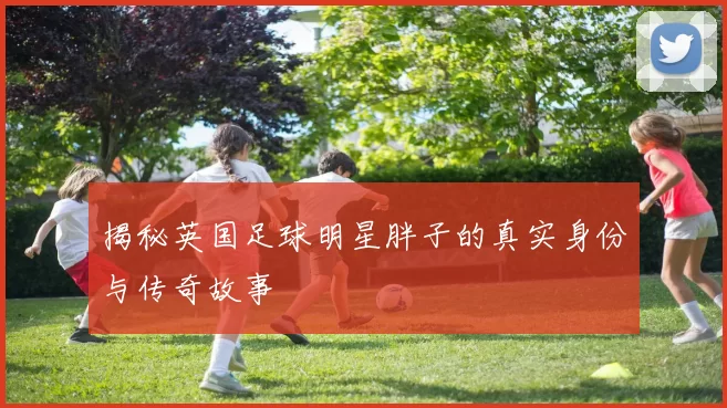揭秘英国足球明星胖子的真实身份与传奇故事