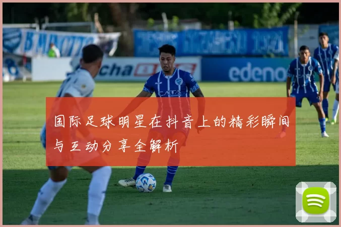 国际足球明星在抖音上的精彩瞬间与互动分享全解析