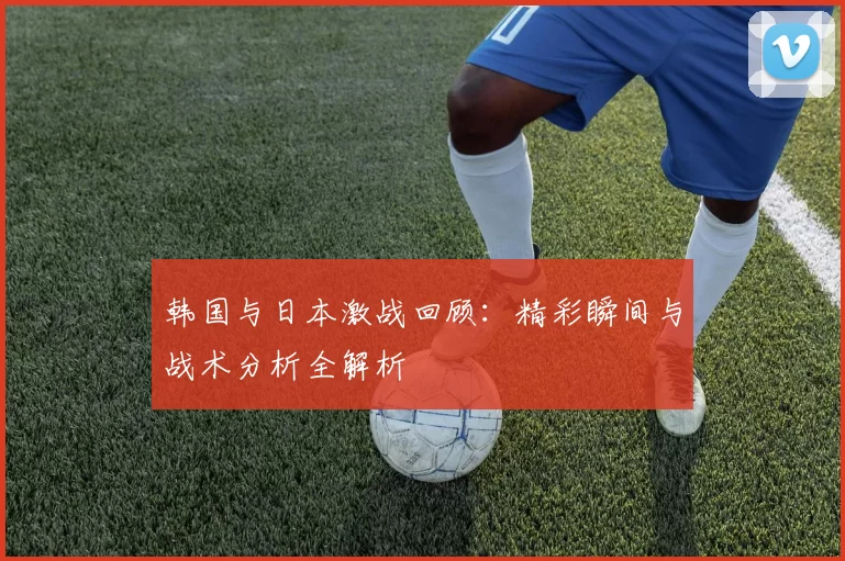 韩国与日本激战回顾：精彩瞬间与战术分析全解析