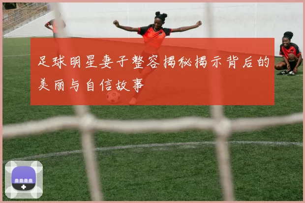 足球明星妻子整容揭秘揭示背后的美丽与自信故事