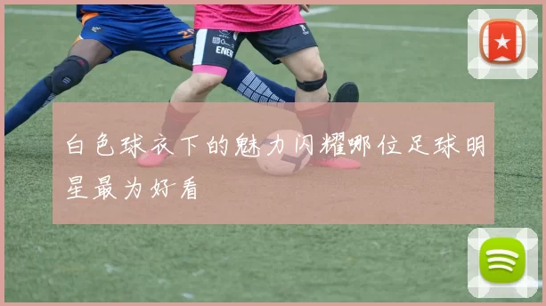 白色球衣下的魅力闪耀哪位足球明星最为好看