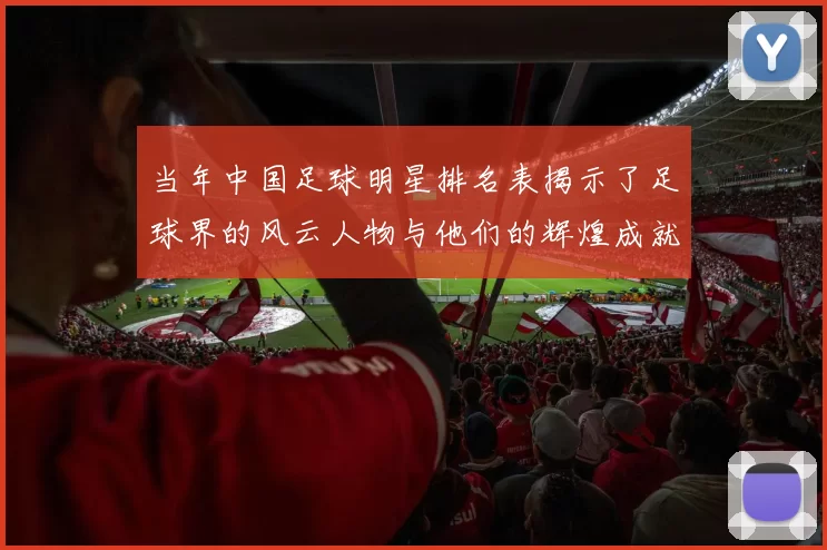 当年中国足球明星排名表揭示了足球界的风云人物与他们的辉煌成就