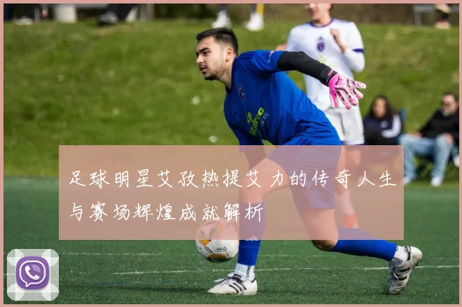 足球明星艾孜热提艾力的传奇人生与赛场辉煌成就解析