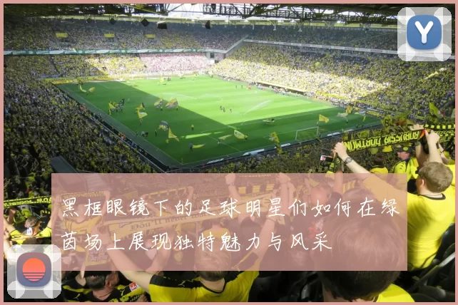 黑框眼镜下的足球明星们如何在绿茵场上展现独特魅力与风采