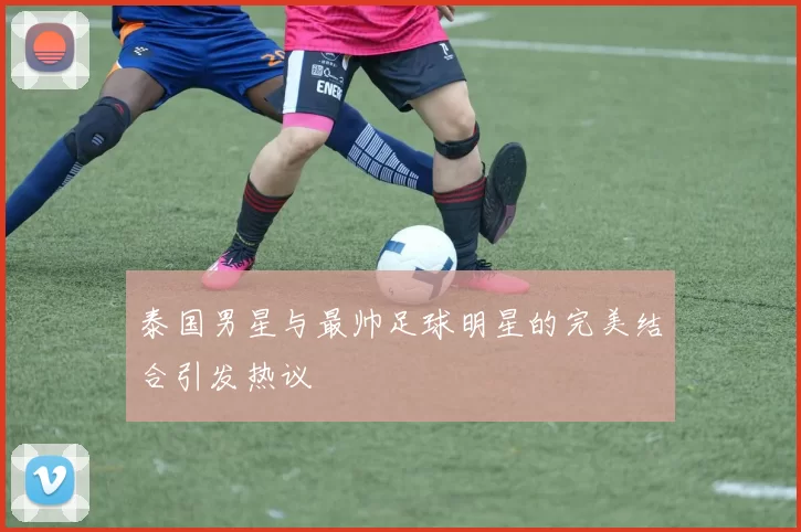 泰国男星与最帅足球明星的完美结合引发热议