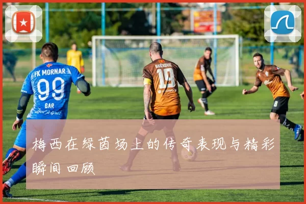 梅西在绿茵场上的传奇表现与精彩瞬间回顾